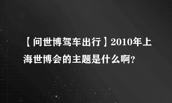 【问世博驾车出行】2010年上海世博会的主题是什么啊？