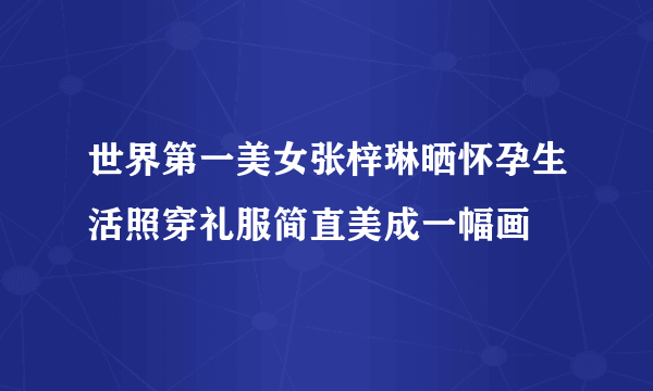 世界第一美女张梓琳晒怀孕生活照穿礼服简直美成一幅画