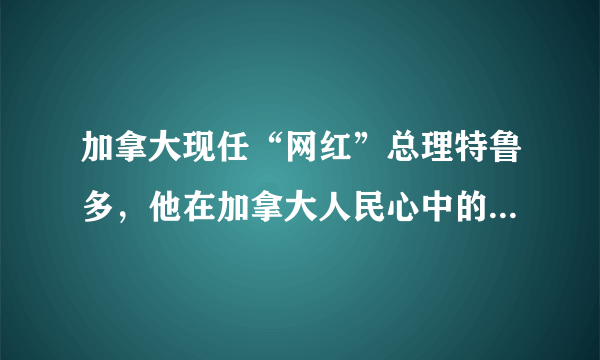 加拿大现任“网红”总理特鲁多，他在加拿大人民心中的地位如何？