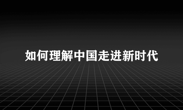 如何理解中国走进新时代