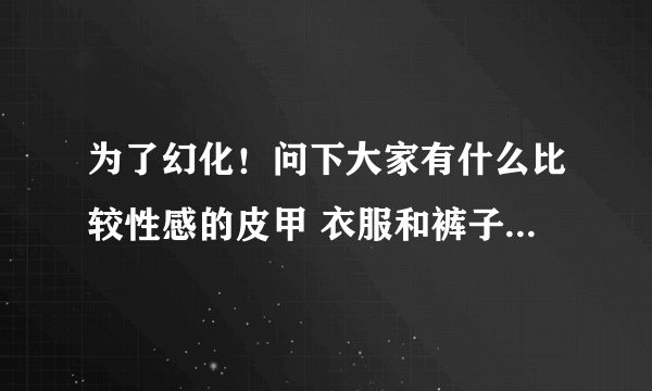 为了幻化！问下大家有什么比较性感的皮甲 衣服和裤子要露一点的啦 你懂得