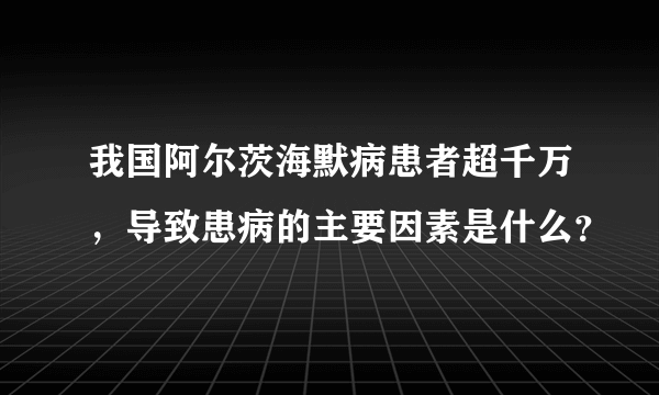 我国阿尔茨海默病患者超千万，导致患病的主要因素是什么？