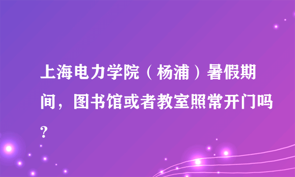 上海电力学院（杨浦）暑假期间，图书馆或者教室照常开门吗？