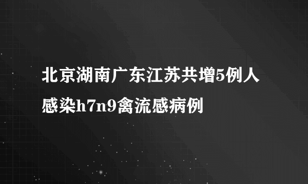 北京湖南广东江苏共增5例人感染h7n9禽流感病例