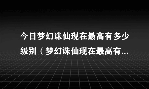 今日梦幻诛仙现在最高有多少级别（梦幻诛仙现在最高有多少级、）