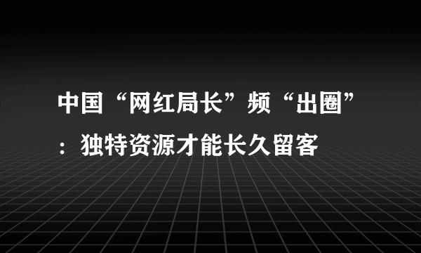 中国“网红局长”频“出圈”：独特资源才能长久留客