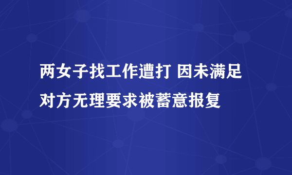 两女子找工作遭打 因未满足对方无理要求被蓄意报复