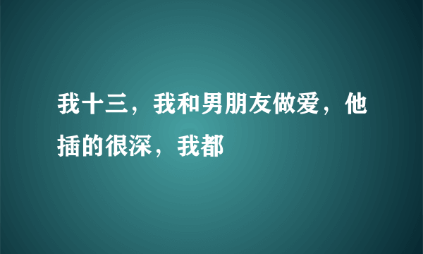 我十三，我和男朋友做爱，他插的很深，我都