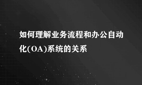 如何理解业务流程和办公自动化(OA)系统的关系