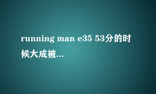 running man e35 53分的时候大成被追的插曲