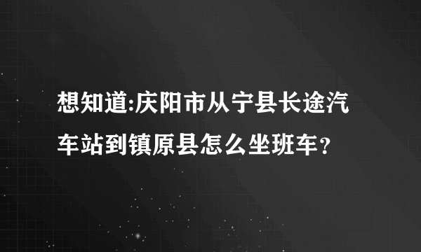 想知道:庆阳市从宁县长途汽车站到镇原县怎么坐班车？