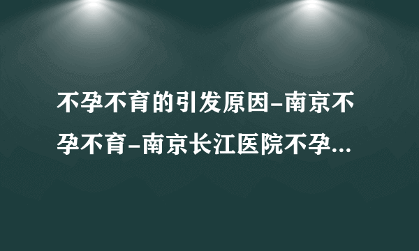 不孕不育的引发原因-南京不孕不育-南京长江医院不孕不育中心