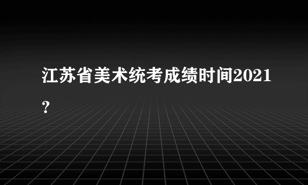 江苏省美术统考成绩时间2021？