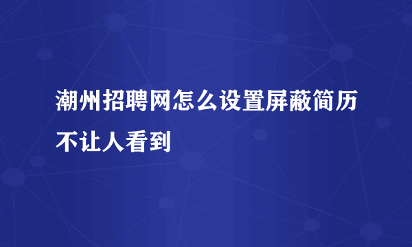 潮州招聘网怎么设置屏蔽简历不让人看到