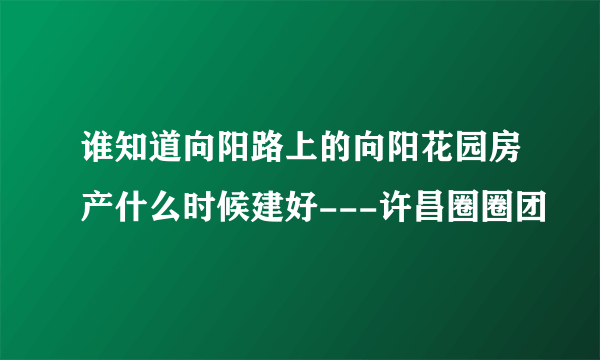 谁知道向阳路上的向阳花园房产什么时候建好---许昌圈圈团