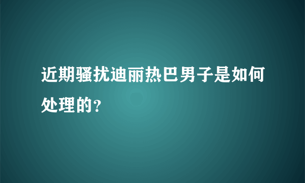 近期骚扰迪丽热巴男子是如何处理的？