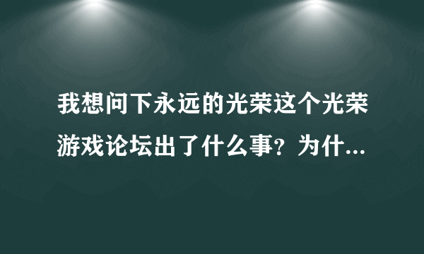 我想问下永远的光荣这个光荣游戏论坛出了什么事？为什么进不去了啊？~