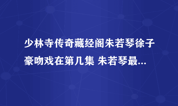 少林寺传奇藏经阁朱若琴徐子豪吻戏在第几集 朱若琴最后死了吗