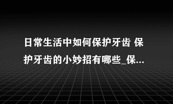 日常生活中如何保护牙齿 保护牙齿的小妙招有哪些_保护牙齿健康的小窍门