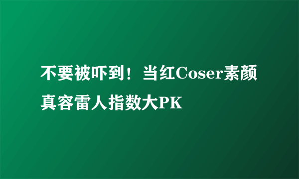 不要被吓到！当红Coser素颜真容雷人指数大PK