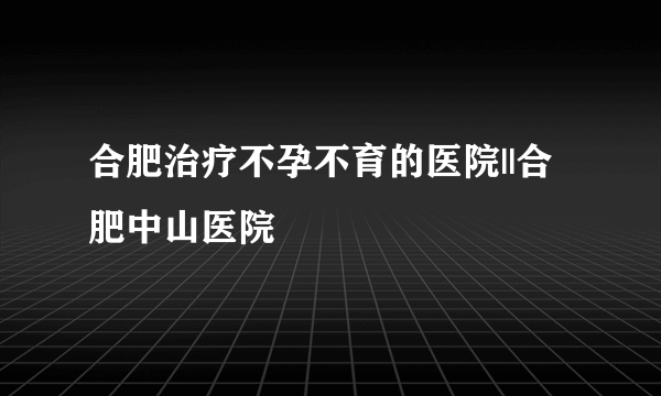 合肥治疗不孕不育的医院||合肥中山医院