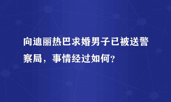 向迪丽热巴求婚男子已被送警察局，事情经过如何？