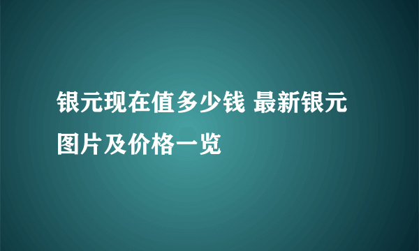 银元现在值多少钱 最新银元图片及价格一览