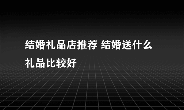 结婚礼品店推荐 结婚送什么礼品比较好