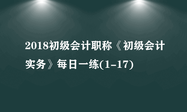 2018初级会计职称《初级会计实务》每日一练(1-17)