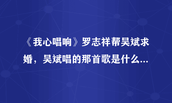 《我心唱响》罗志祥帮吴斌求婚，吴斌唱的那首歌是什么？超好听？