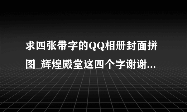 求四张带字的QQ相册封面拼图_辉煌殿堂这四个字谢谢了？？？？？？？？？？？？？？