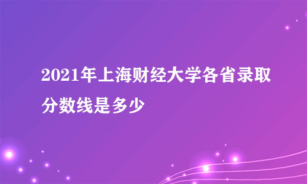 2021年上海财经大学各省录取分数线是多少