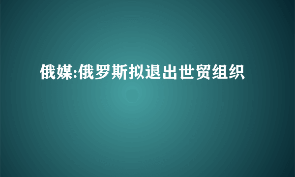 俄媒:俄罗斯拟退出世贸组织