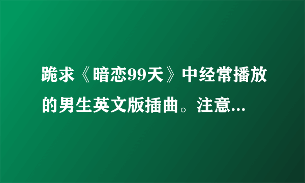 跪求《暗恋99天》中经常播放的男生英文版插曲。注意是男版的