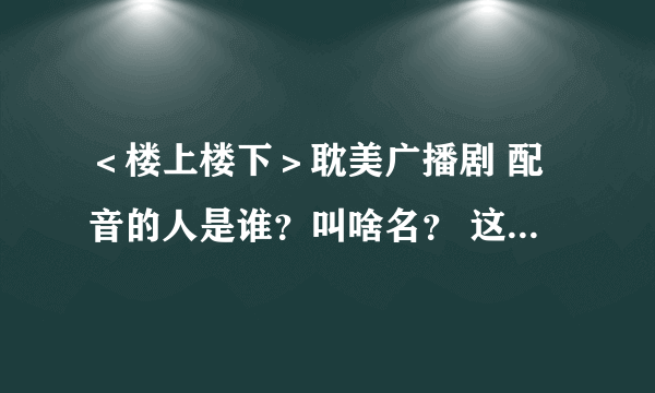 ＜楼上楼下＞耽美广播剧 配音的人是谁？叫啥名？ 这两个人还配过别的广播剧吗？是什么？？？ 在线等