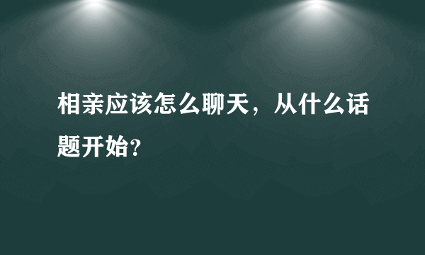 相亲应该怎么聊天，从什么话题开始？