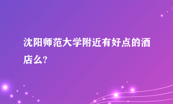 沈阳师范大学附近有好点的酒店么?