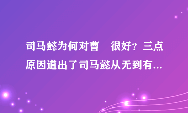 司马懿为何对曹叡很好？三点原因道出了司马懿从无到有的心态历程