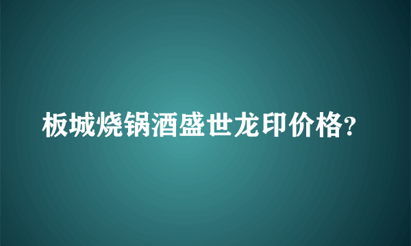 板城烧锅酒盛世龙印价格？