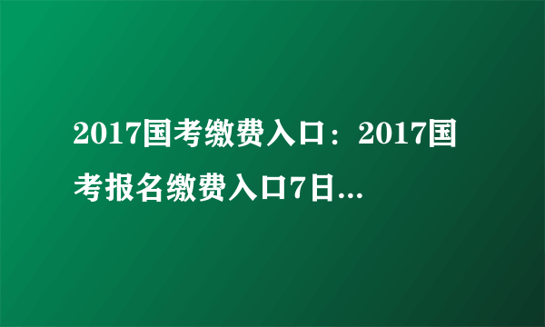 2017国考缴费入口：2017国考报名缴费入口7日16时(全国考区)即将关闭 点击进入