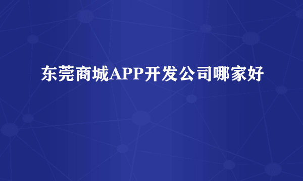 东莞商城APP开发公司哪家好