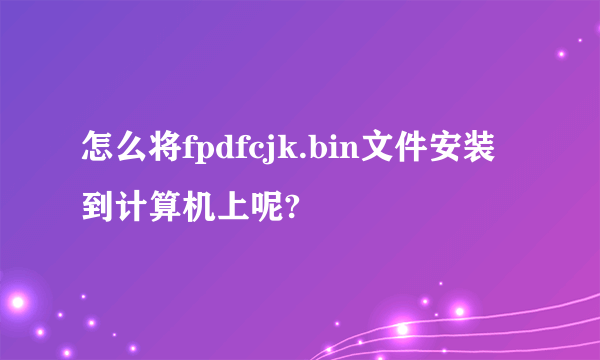 怎么将fpdfcjk.bin文件安装到计算机上呢?