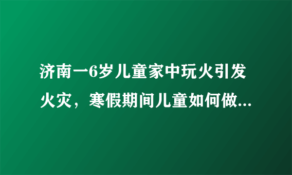 济南一6岁儿童家中玩火引发火灾，寒假期间儿童如何做好安全教育！