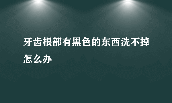 牙齿根部有黑色的东西洗不掉怎么办