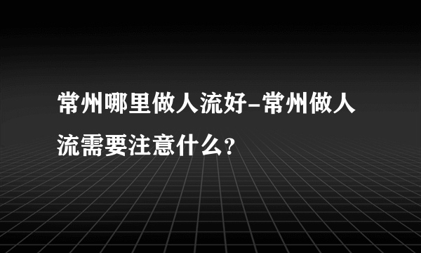 常州哪里做人流好-常州做人流需要注意什么？