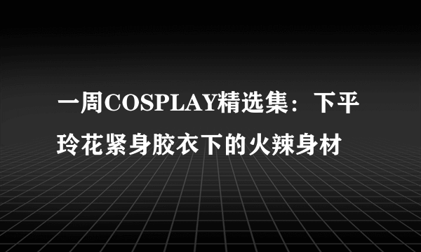 一周COSPLAY精选集：下平玲花紧身胶衣下的火辣身材