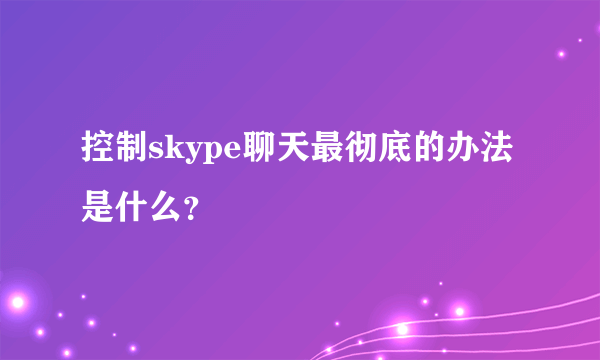 控制skype聊天最彻底的办法是什么？