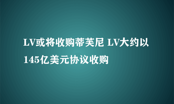 LV或将收购蒂芙尼 LV大约以145亿美元协议收购