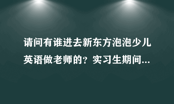 请问有谁进去新东方泡泡少儿英语做老师的？实习生期间的工资怎么那么低啊，