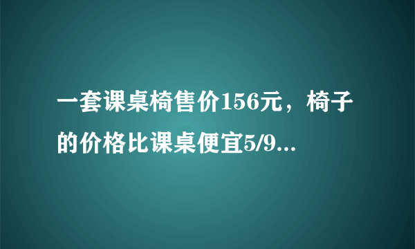 一套课桌椅售价156元，椅子的价格比课桌便宜5/9，课桌和椅子的价格各是